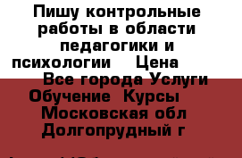Пишу контрольные работы в области педагогики и психологии. › Цена ­ 300-650 - Все города Услуги » Обучение. Курсы   . Московская обл.,Долгопрудный г.